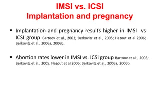 IMSI vs. ICSI
Implantation and pregnancy
 Implantation and pregnancy results higher in IMSI vs
ICSI group Bartoov et al., 2003; Berkovitz et al., 2005; Hazout et al 2006;
Berkovitz et al., 2006a, 2006b;
 Abortion rates lower in IMSI vs. ICSI group Bartoov et al., 2003;
Berkovitz et al., 2005; Hazout et al 2006; Berkovitz et al., 2006a, 2006b
 