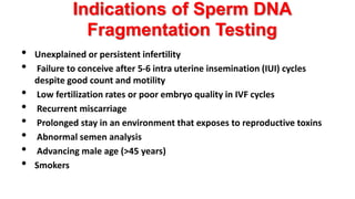 Indications of Sperm DNA
Fragmentation Testing
• Unexplained or persistent infertility
• Failure to conceive after 5-6 intra uterine insemination (IUI) cycles
despite good count and motility
• Low fertilization rates or poor embryo quality in IVF cycles
• Recurrent miscarriage
• Prolonged stay in an environment that exposes to reproductive toxins
• Abnormal semen analysis
• Advancing male age (>45 years)
• Smokers
 