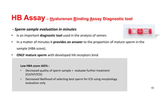 41
Low HBA score ≤65% :
• Decreased quality of sperm sample = evaluate further treatment
(IUI/IVF/ICSI)
• Decreased likelihood of selecting best sperm for ICSI using morphology
evaluation only
HB Assay – Hyaluronan Binding Assay Diagnostic tool
- Sperm sample evaluation in minutes
• Is an important diagnostic tool used in the analysis of semen.
• In a matter of minutes it provides an answer to the proportion of mature sperm in the
sample (HBA score).
• ONLY mature sperm with developed HA receptors bind
 