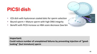 48
PICSI dish
• ICSI dish with hyaluronan coated dots for sperm selection
• Bound sperm = Mature sperm with high DNA integrity
• Benefit with PICSI increase as HBA score decrease (low binder samples)
Important:
Could reduce number of unexplained failures by preventing injection of “good-
looking” (but immature) sperm
 