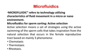 Microfluidics
“MICROFLUIDIC” refers to technology utilizing
characteristics of fluid movement in a micro or nano
environment.
Microfluidics for sperm sorting: Active selection
Active selection means a set of strategies using the active
swimming of the sperm cells that takes inspiration from the
natural selection that occurs in the female reproductive
tract based on mainly 3 phenomena:
• Chemotaxis
• Thermotaxis
• Rheotaxis.
 