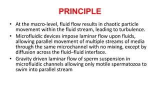 PRINCIPLE
• At the macro-level, fluid flow results in chaotic particle
movement within the fluid stream, leading to turbulence.
• Microfluidic devices impose laminar flow upon fluids,
allowing parallel movement of multiple streams of media
through the same microchannel with no mixing, except by
diffusion across the fluid–fluid interface.
• Gravity driven laminar flow of sperm suspension in
microfluidic channels allowing only motile spermatozoa to
swim into parallel stream
 
