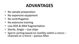 ADVANTAGES
• No sample preparation
• No expensive equipment
• No centrifugation
• No extensive training
• Low ROS & DNA fragmentation
• Sterile, Single – Use chips
• Sperm sorting based on motility within a micro –
channels or a micro – porous filter.
 