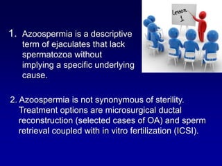 1. Azoospermia is a descriptive
   term of ejaculates that lack
   spermatozoa without
   implying a specific underlying
   cause.

2. Azoospermia is not synonymous of sterility.
   Treatment options are microsurgical ductal
   reconstruction (selected cases of OA) and sperm
   retrieval coupled with in vitro fertilization (ICSI).
 