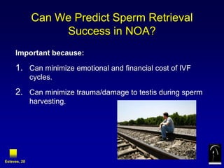 Can We Predict Sperm Retrieval
                   Success in NOA?
     Important because:

     1. Can minimize emotional and financial cost of IVF
              cycles.

     2. Can minimize trauma/damage to testis during sperm
              harvesting.




Esteves, 20
 