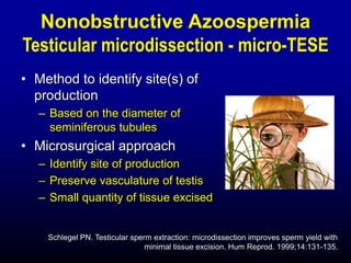 Nonobstructive Azoospermia
Testicular microdissection - micro-TESE
• Method to identify site(s) of
  production
   – Based on the diameter of
     seminiferous tubules
• Microsurgical approach
   – Identify site of production
   – Preserve vasculature of testis
   – Small quantity of tissue excised


    Schlegel PN. Testicular sperm extraction: microdissection improves sperm yield with
                                minimal tissue excision. Hum Reprod. 1999;14:131-135.
 