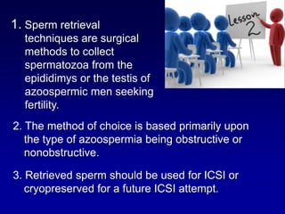 1. Sperm retrieval
  techniques are surgical
  methods to collect
  spermatozoa from the
  epididimys or the testis of
  azoospermic men seeking
  fertility.
2. The method of choice is based primarily upon
   the type of azoospermia being obstructive or
   nonobstructive.

3. Retrieved sperm should be used for ICSI or
   cryopreserved for a future ICSI attempt.
 