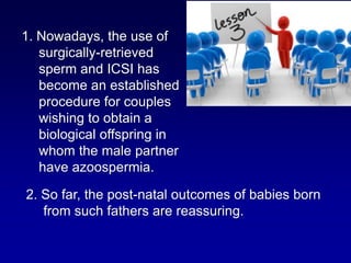 1. Nowadays, the use of
   surgically-retrieved
   sperm and ICSI has
   become an established
   procedure for couples
   wishing to obtain a
   biological offspring in
   whom the male partner
   have azoospermia.

2. So far, the post-natal outcomes of babies born
   from such fathers are reassuring.
 