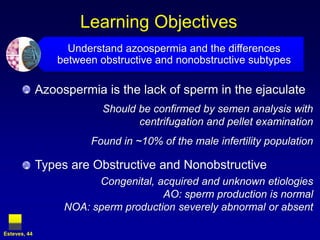 Learning Objectives
                    Understand azoospermia and the differences
                  between obstructive and nonobstructive subtypes

              Azoospermia is the lack of sperm in the ejaculate
                           Should be confirmed by semen analysis with
                                  centrifugation and pellet examination
                        Found in ~10% of the male infertility population

              Types are Obstructive and Nonobstructive
                         Congenital, acquired and unknown etiologies
                                      AO: sperm production is normal
                   NOA: sperm production severely abnormal or absent

Esteves, 44
 