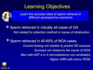 Learning Objectives
                    Learn the success rates of sperm retrieval in
                          different azoospermia scenarios


              Sperm retrieved in virtually all cases of OA
                Not related to collection method or cause of obstruction

              Sperm retrieved in 40-60% of NOA cases
                      Current testing not reliable to predict SR success
                              Success not related to the cause of NOA
                     Men with AZF a or b microdeletions not candidates
                                          Higher SRR with micro-TESE

Esteves, 46
 