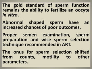 The gold standard of sperm function
remains the ability to fertilize an oocyte
in vitro.
Abnormal shaped sperm have an
increased chances of poor outcomes.
Proper semen examination, sperm
preparation and wise sperm selection
technique recommended in ART.
The onus for sperm selection shifted
from counts, motility to other
parameters.
 