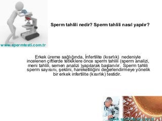 Sperm tahlili nedir? Sperm tahlili nasıl yapılır?



www.spermtesti.com.tr


                Erkek üreme sağlığında, İnfertilite (kısırlık) nedeniyle
            incelenen çiftlerde tetkiklere önce sperm tahlili (sperm analizi,
             meni tahlili, semen analizi )yapılarak başlanılır. Sperm tahlili
            sperm sayısını, şeklini, hareketliliğini değerlendirmeye yönelik
                            bir erkek infertilite (kısırlık) testidir.




                                                       www.spermtesti.com.tr
 