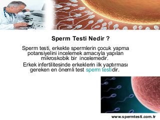 Sperm Testi Nedir ?
Sperm testi, erkekte spermlerin çocuk yapma
  potansiyelini incelemek amacıyla yapılan
        mikroskobik bir incelemedir.
Erkek infertilitesinde erkeklerin ilk yaptırması
   gereken en önemli test sperm testidir.




                                        www.spermtesti.com.tr
 