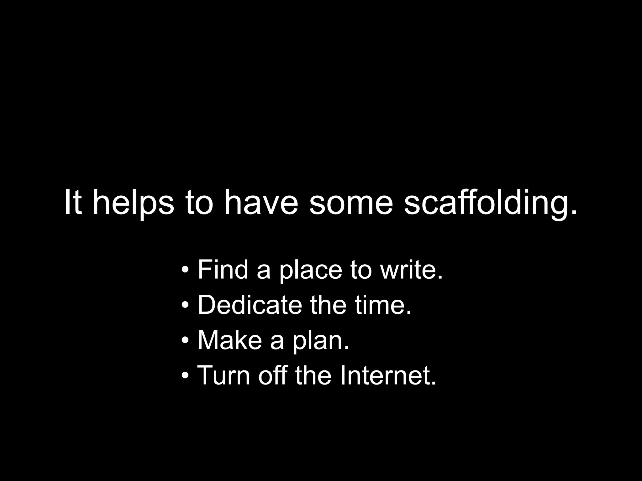 It helps to have some scaffolding. 
• Find a place to write. 
• Dedicate the time. 
• Make a plan. 
• Turn off the Internet. 
 