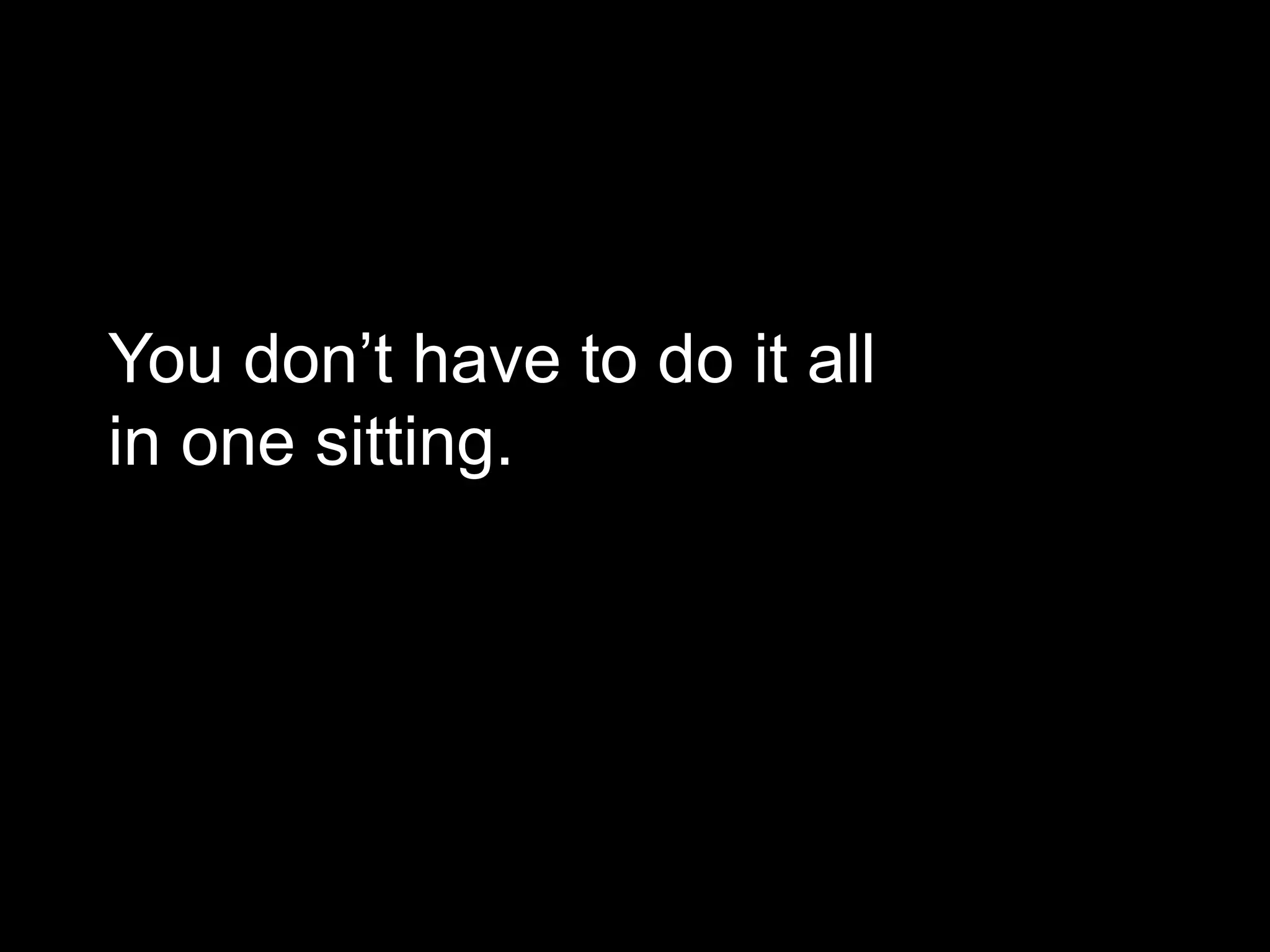 You don’t have to do it all 
in one sitting. 
 