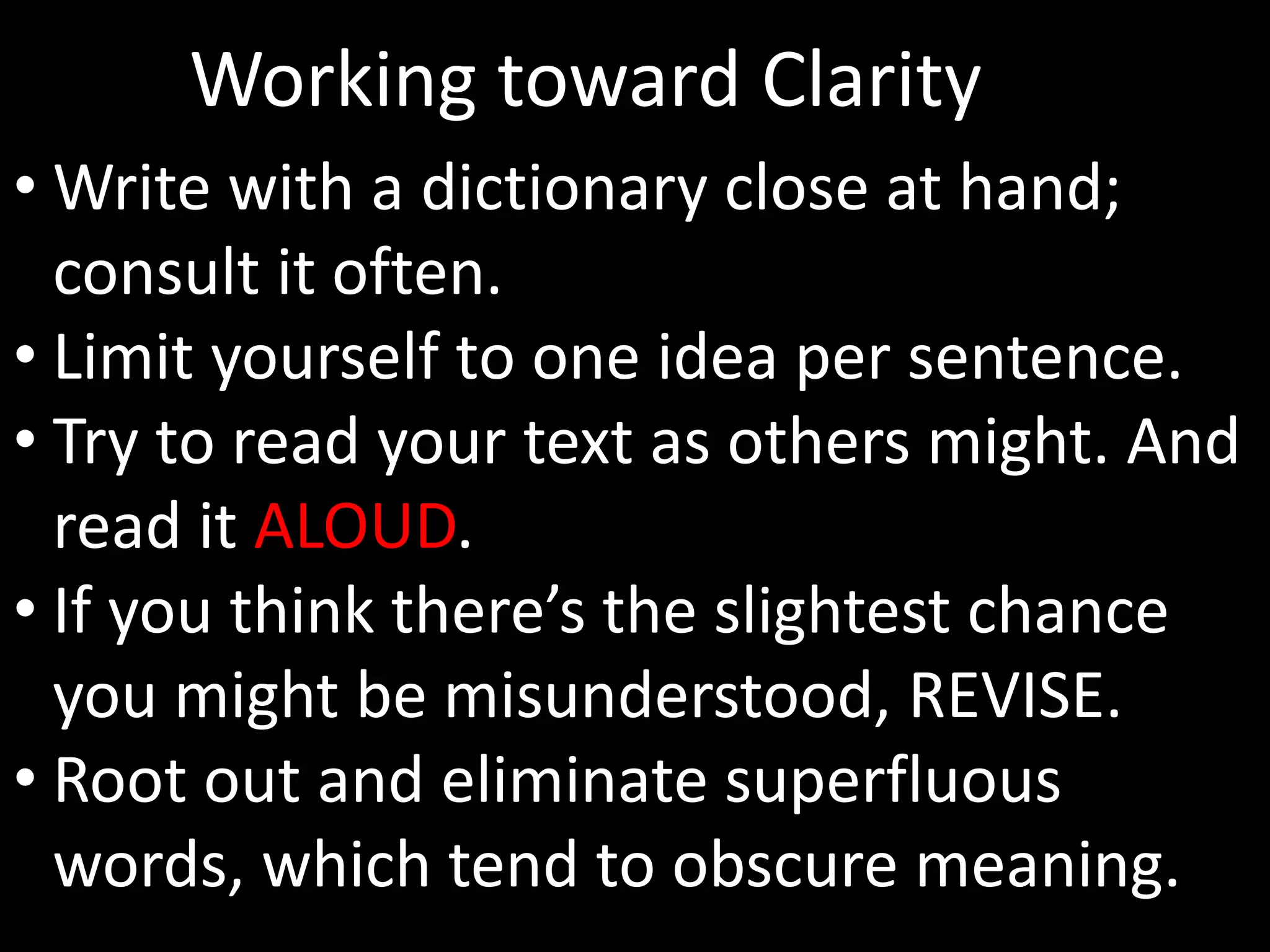 Working toward Clarity 
•Write with a dictionary close at hand; 
consult it often. 
• Limit yourself to one idea per sentence. 
• Try to read your text as others might. And 
read it ALOUD. 
• If you think there’s the slightest chance 
you might be misunderstood, REVISE. 
• Root out and eliminate superfluous 
words, which tend to obscure meaning. 
 