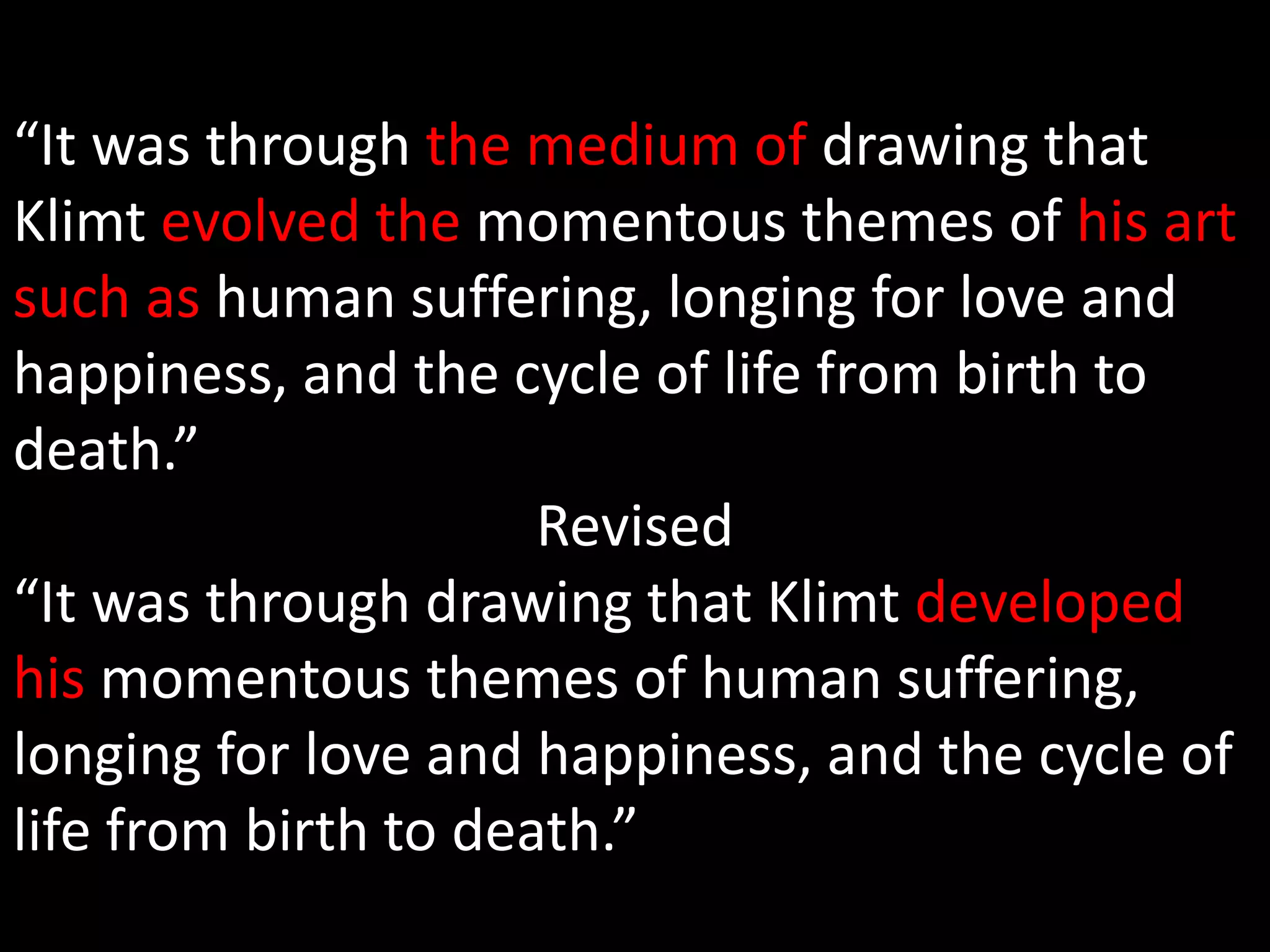 “It was through the medium of drawing that 
Klimt evolved the momentous themes of his art 
such as human suffering, longing for love and 
happiness, and the cycle of life from birth to 
death.” 
Revised 
“It was through drawing that Klimt developed 
his momentous themes of human suffering, 
longing for love and happiness, and the cycle of 
life from birth to death.” 
 