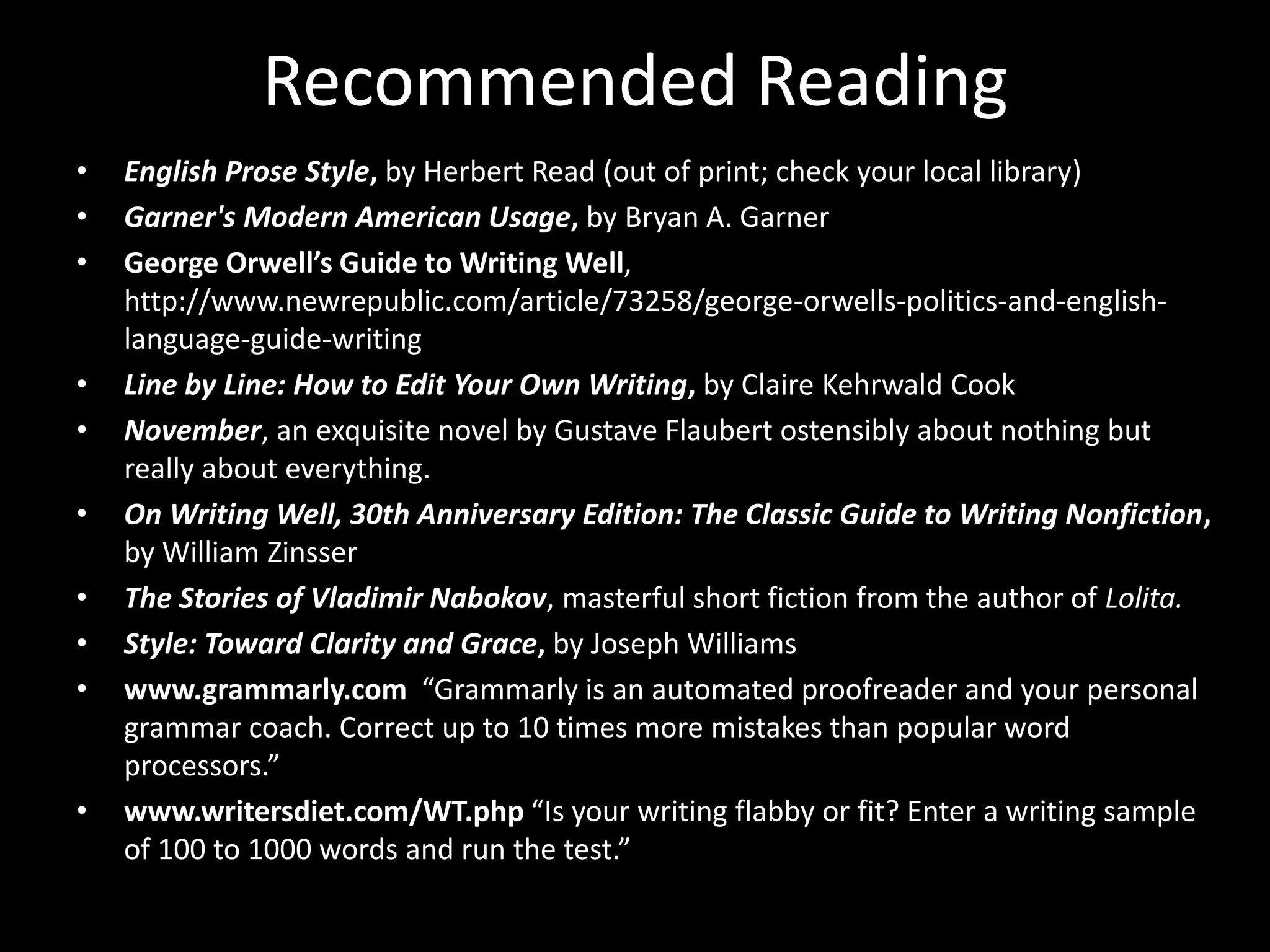 Recommended Reading 
• English Prose Style, by Herbert Read (out of print; check your local library) 
• Garner's Modern American Usage, by Bryan A. Garner 
• George Orwell’s Guide to Writing Well, 
http://www.newrepublic.com/article/73258/george-orwells-politics-and-english-language- 
guide-writing 
• Line by Line: How to Edit Your Own Writing, by Claire Kehrwald Cook 
• November, an exquisite novel by Gustave Flaubert ostensibly about nothing but 
really about everything. 
• On Writing Well, 30th Anniversary Edition: The Classic Guide to Writing Nonfiction, 
by William Zinsser 
• The Stories of Vladimir Nabokov, masterful short fiction from the author of Lolita. 
• Style: Toward Clarity and Grace, by Joseph Williams 
• www.grammarly.com “Grammarly is an automated proofreader and your personal 
grammar coach. Correct up to 10 times more mistakes than popular word 
processors.” 
• www.writersdiet.com/WT.php “Is your writing flabby or fit? Enter a writing sample 
of 100 to 1000 words and run the test.” 
 