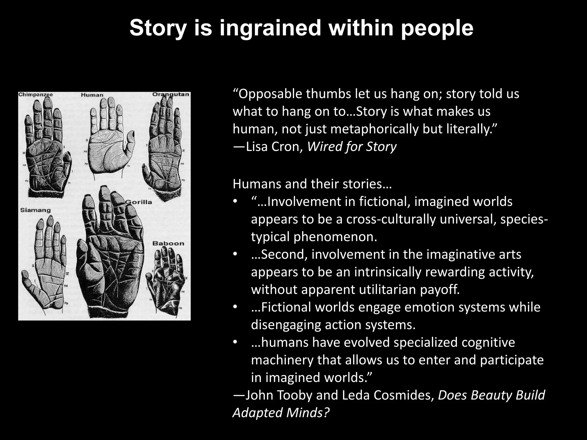 Story is ingrained within people 
“Opposable thumbs let us hang on; story told us 
what to hang on to…Story is what makes us 
human, not just metaphorically but literally.” 
—Lisa Cron, Wired for Story 
Humans and their stories… 
• “…Involvement in fictional, imagined worlds 
appears to be a cross-culturally universal, species-typical 
phenomenon. 
• …Second, involvement in the imaginative arts 
appears to be an intrinsically rewarding activity, 
without apparent utilitarian payoff. 
• …Fictional worlds engage emotion systems while 
disengaging action systems. 
• …humans have evolved specialized cognitive 
machinery that allows us to enter and participate 
in imagined worlds.” 
—John Tooby and Leda Cosmides, Does Beauty Build 
Adapted Minds? 
 