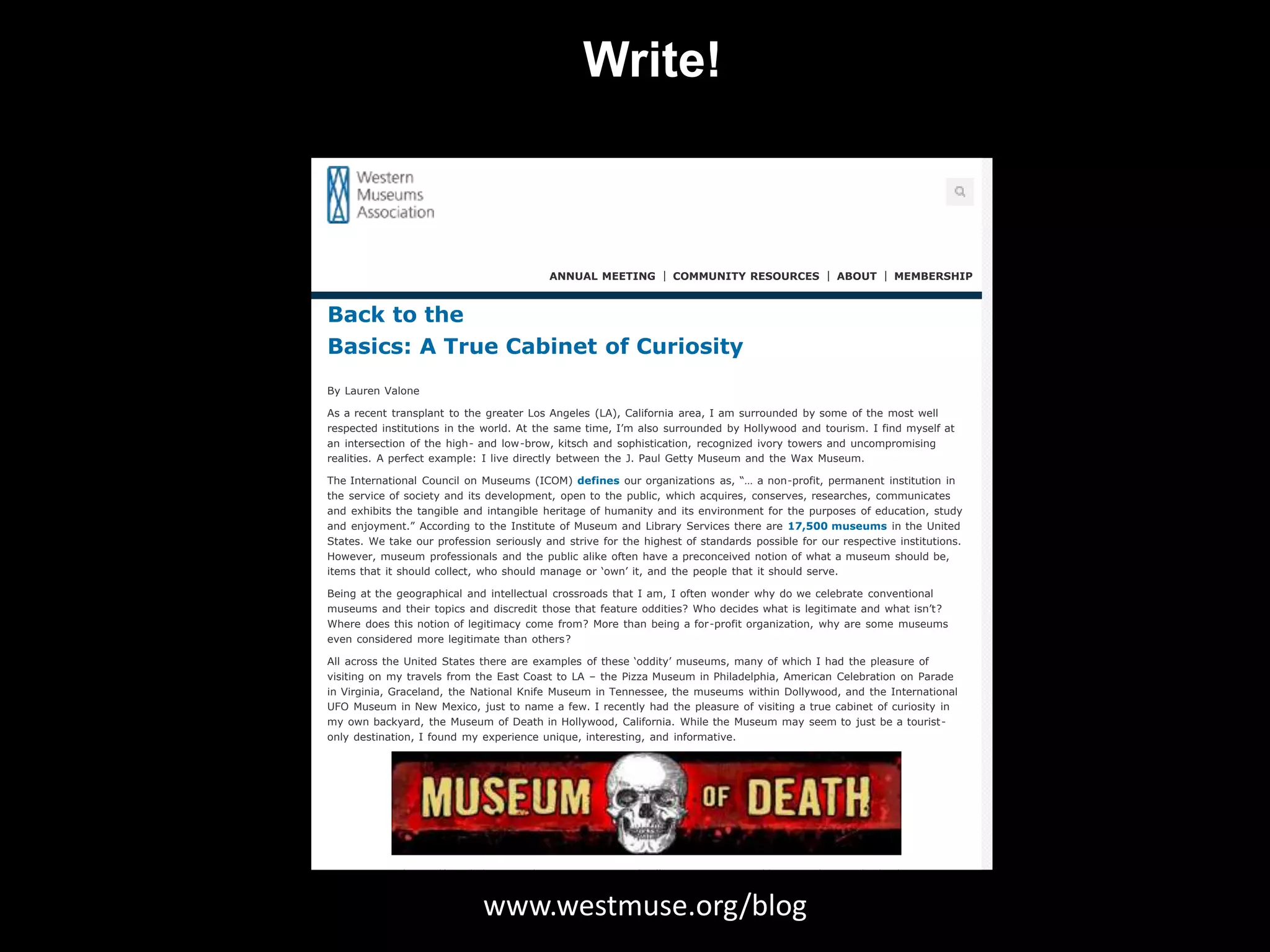 Write! 
Back to the Basics: A True Cabinet of Curiosity | Western Museums Association 
ANNUAL MEETING COMMUNITY RESOURCES ABOUT MEMBERSHIP 
Back to the 
Basics: A True Cabinet of Curiosity 
By Lauren Valone 
As a recent transplant to the greater Los Angeles (LA), California area, I am surrounded by some of the most well 
respected institutions in the world. At the same time, I’m also surrounded by Hollywood and tourism. I find myself at 
an intersection of the high- and low-brow, kitsch and sophistication, recognized ivory towers and uncompromising 
realities. A perfect example: I live directly between the J. Paul Getty Museum and the Wax Museum. 
The International Council on Museums (ICOM) defines our organizations as, “… a non-profit, permanent institution in 
the service of society and its development, open to the public, which acquires, conserves, researches, communicates 
and exhibits the tangible and intangible heritage of humanity and its environment for the purposes of education, study 
and enjoyment.” According to the Institute of Museum and Library Services there are 17,500 museums in the United 
States. We take our profession seriously and strive for the highest of standards possible for our respective institutions. 
However, museum professionals and the public alike often have a preconceived notion of what a museum should be, 
items that it should collect, who should manage or ‘own’ it, and the people that it should serve. 
Being at the geographical and intellectual crossroads that I am, I often wonder why do we celebrate conventional 
museums and their topics and discredit those that feature oddities? Who decides what is legitimate and what isn’t? 
Where does this notion of legitimacy come from? More than being a for-profit organization, why are some museums 
even considered more legitimate than others? 
All across the United States there are examples of these ‘oddity’ museums, many of which I had the pleasure of 
visiting on my travels from the East Coast to LA – the Pizza Museum in Philadelphia, American Celebration on Parade 
in Virginia, Graceland, the National Knife Museum in Tennessee, the museums within Dollywood, and the International 
UFO Museum in New Mexico, just to name a few. I recently had the pleasure of visiting a true cabinet of curiosity in 
my own backyard, the Museum of Death in Hollywood, California. While the Museum may seem to just be a tourist-only 
destination, I found my experience unique, interesting, and informative. 
Visitors start their self-guided tour in the captivating Serial Killer Room. One would expect there to be books, movies, 
and other pop-culture depictions of these criminals – and those items were definitely there. As I read through the 
various plaques describing these www.killers and westmuse.their crimes, I began to realize org/that blog 
I was in store for much more. What 
made me realize the depth of information included in the Museum were actual artworks by and correspondences with 
these killers. Seeing these took me by surprise, as they were something that I would never imagine to be available to 
a collector or museum. 
 