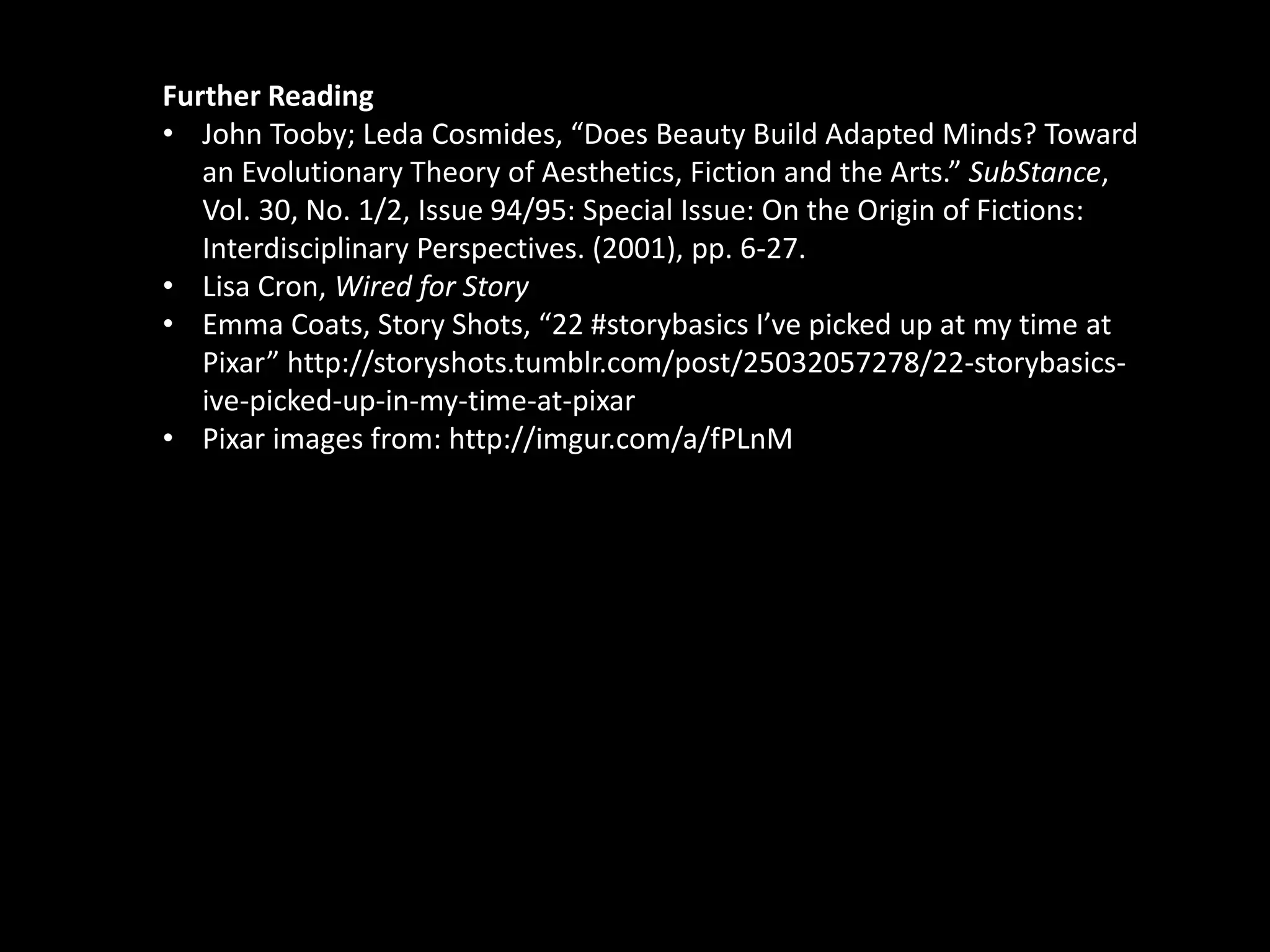 Further Reading 
• John Tooby; Leda Cosmides, “Does Beauty Build Adapted Minds? Toward 
an Evolutionary Theory of Aesthetics, Fiction and the Arts.” SubStance, 
Vol. 30, No. 1/2, Issue 94/95: Special Issue: On the Origin of Fictions: 
Interdisciplinary Perspectives. (2001), pp. 6-27. 
• Lisa Cron, Wired for Story 
• Emma Coats, Story Shots, “22 #storybasics I’ve picked up at my time at 
Pixar” http://storyshots.tumblr.com/post/25032057278/22-storybasics-ive- 
picked-up-in-my-time-at-pixar 
• Pixar images from: http://imgur.com/a/fPLnM 

