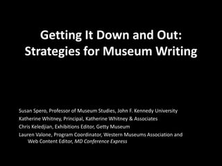 Getting It Down and Out: 
Strategies for Museum Writing 
Susan Spero, Professor of Museum Studies, John F. Kennedy University 
Katherine Whitney, Principal, Katherine Whitney & Associates 
Chris Keledjian, Exhibitions Editor, Getty Museum 
Lauren Valone, Program Coordinator, Western Museums Association and 
Web Content Editor, MD Conference Express 
 