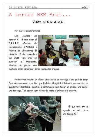 LA SuPER REVISTA NÚM. 1
A tercer HEM Anat...
Visita al C.R.A.R.C.
Per: Marcos Escalera Olmos
Les classes de
tercer A i B vam anar al
C.R.A.R.C. (Centre de
Recuperació d’Amfibis i
Rèptils de Catalunya). El
dimarts 15 de novembre
del 2016 vam anar en
autocar a Masquefa.
Havíem de portar una
motxilla amb: esmorçar, dinar i ampolles d’aigua.
Primer vam veure: un vídeo, una closca de tortuga i una pell de serp.
Després vam anar a un lloc que li deien Hospital d’Animals, on vam fer un
quadernet d’amfibis i rèptils, a continuació vam tocar un gripau, una serp i
una tortuga. Tot seguit vam visitar la resta d’animals del centre.
El que més em va
agradar va ser tocar
una serp pitó.
 