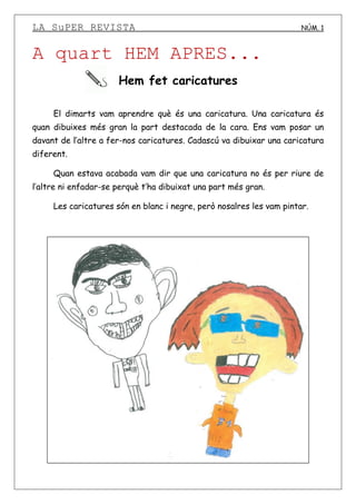 LA SuPER REVISTA NÚM. 1
A quart HEM APRES...
Hem fet caricatures
El dimarts vam aprendre què és una caricatura. Una caricatura és
quan dibuixes més gran la part destacada de la cara. Ens vam posar un
davant de l’altre a fer-nos caricatures. Cadascú va dibuixar una caricatura
diferent.
Quan estava acabada vam dir que una caricatura no és per riure de
l’altre ni enfadar-se perquè t’ha dibuixat una part més gran.
Les caricatures són en blanc i negre, però nosalres les vam pintar.
 