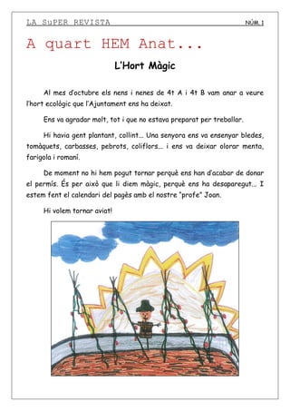 LA SuPER REVISTA NÚM. 1
A quart HEM Anat...
L’Hort Màgic
Al mes d’octubre els nens i nenes de 4t A i 4t B vam anar a veure
l’hort ecològic que l’Ajuntament ens ha deixat.
Ens va agradar molt, tot i que no estava preparat per treballar.
Hi havia gent plantant, collint... Una senyora ens va ensenyar bledes,
tomàquets, carbasses, pebrots, coliflors... i ens va deixar olorar menta,
farigola i romaní.
De moment no hi hem pogut tornar perquè ens han d’acabar de donar
el permís. És per això que li diem màgic, perquè ens ha desaparegut... I
estem fent el calendari del pagès amb el nostre “profe” Joan.
Hi volem tornar aviat!
 