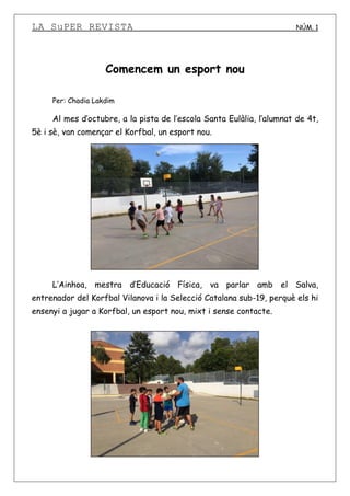 LA SuPER REVISTA NÚM. 1
Comencem un esport nou
Per: Chadia Lakdim
Al mes d’octubre, a la pista de l’escola Santa Eulàlia, l’alumnat de 4t,
5è i sè, van començar el Korfbal, un esport nou.
L’Ainhoa, mestra d’Educació Física, va parlar amb el Salva,
entrenador del Korfbal Vilanova i la Selecció Catalana sub-19, perquè els hi
ensenyi a jugar a Korfbal, un esport nou, mixt i sense contacte.
 