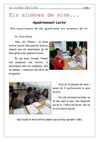LA SuPER REVISTA NÚM. 1
Els alumnes de sise...
Apadrinament Lector
E l s n e n s / n e n e s d e 6 è a p a d r i n e m e l s a l u m n e s d e 1 r
Per: Óscar Galindo
Hola, sóc l’Oscar i la meva
notícia tracta dels padrins lectors.
Aquest any els nens/nenes de 6è
hem après a ser padrins lectors.
És una bona feinada. Primer
ens preparem una lectura, la
practiquem amb els companys, fem
un dossier i elaborem una sèrie de
preguntes.
Això es fa perquè els nens i
nenes de 1r perfeccionin la seva
lectura.
Per als curiosos/curioses, es
fa dos cops al mes. Una llegeixen
els de 1r i l’altre els de 6è, clar es
fa a la nostre escola.
Aquí acaba la meva notícia espero que us hagi agradat i adéu.
 