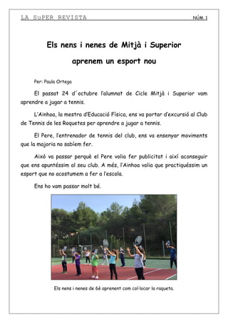 LA SuPER REVISTA NÚM. 1
Els nens i nenes de Mitjà i Superior
aprenem un esport nou
Per: Paula Ortega
El passat 24 d´octubre l’alumnat de Cicle Mitjà i Superior vam
aprendre a jugar a tennis.
L’Ainhoa, la mestra d’Educació Física, ens va portar d’excursió al Club
de Tennis de les Roquetes per aprendre a jugar a tennis.
El Pere, l’entrenador de tennis del club, ens va ensenyar moviments
que la majoria no sabíem fer.
Això va passar perquè el Pere volia fer publicitat i així aconseguir
que ens apuntéssim al seu club. A més, l’Ainhoa volia que practiquéssim un
esport que no acostumem a fer a l’escola.
Ens ho vam passar molt bé.
Els nens i nenes de 6è aprenent com col·locar la raqueta.
 