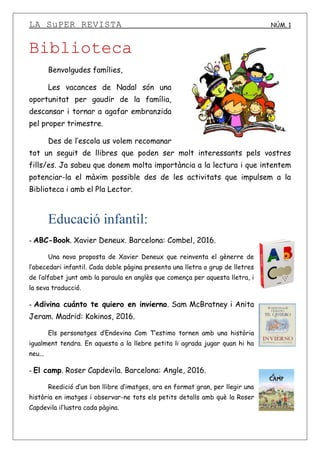 LA SuPER REVISTA NÚM. 1
Biblioteca
Benvolgudes famílies,
Les vacances de Nadal són una
oportunitat per gaudir de la família,
descansar i tornar a agafar embranzida
pel proper trimestre.
Des de l’escola us volem recomanar
tot un seguit de llibres que poden ser molt interessants pels vostres
fills/es. Ja sabeu que donem molta importància a la lectura i que intentem
potenciar-la el màxim possible des de les activitats que impulsem a la
Biblioteca i amb el Pla Lector.
Educació infantil:
- ABC-Book. Xavier Deneux. Barcelona: Combel, 2016.
Una nova proposta de Xavier Deneux que reinventa el gènerre de
l’abecedari infantil. Cada doble pàgina presenta una lletra o grup de lletres
de l’alfabet junt amb la paraula en anglès que comença per aquesta lletra, i
la seva traducció.
- Adivina cuánto te quiero en invierno. Sam McBratney i Anita
Jeram. Madrid: Kokinos, 2016.
Els personatges d’Endevina Com T’estimo tornen amb una història
igualment tendra. En aquesta a la llebre petita li agrada jugar quan hi ha
neu...
- El camp. Roser Capdevila. Barcelona: Angle, 2016.
Reedició d’un bon llibre d’imatges, ara en format gran, per llegir una
història en imatges i observar-ne tots els petits detalls amb què la Roser
Capdevila il’lustra cada pàgina.
 