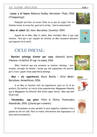 LA SuPER REVISTA NÚM. 1
- Lucas y el huevo. Rebecca Dudley. Barcelona: Thula, 2016.
(Trampantojo).
Passejant pel bosc en Lucas troba un ou que ha caigut d’un niu.
Intenta tornar-lo al seu lloc, però no hi arriba... Com ho solucionarà?
- Max el valent. Ed. Vere. Barcelona: Joventut, 2014.
Aquest és en Max, Max el valent, Max l’intrèpid, Max el que caça
ratolins... Però per a ser caçador de ratolins, en Max necessita descobrir
quin aspecte té un ratolí...
CICLE INICIAL:
- Bestiari salvatge d’estar per casa. Sebastià Serra.
Vilanova i la Geltrú: El cep i la nansa, 2016.
Àlbul il·lustrat que ens presenta un bestiari salvatge i ben
original, carregat de detalls i racons que fan explosionar els sentits
per a viure i gaudir d’una experiència salvatge.
- Max i els superherois. Rocio Bonilla i Oriol Malet.
Barcelona: Animallibres, 2016.
A en Max el fascinen tots els superherois, però en té un de
preferit. En realitat, es tracta d’una superheroina: Megapower! Resulta
que la Megapower és diferent dels altres super herois i Max sap molt
bé per què.
- Nicomedes, cap pelat. Pinto & Chinto. Pontevedra:
Kalandraka, 2016. (Llibres per a somiar).
En Nicomedes va anar perdent la seva magnífica cabellera fins a
quedar-se del tot calb. Però va trobar alternatives ben enginyoses a la
seva calvície prematura...
 
