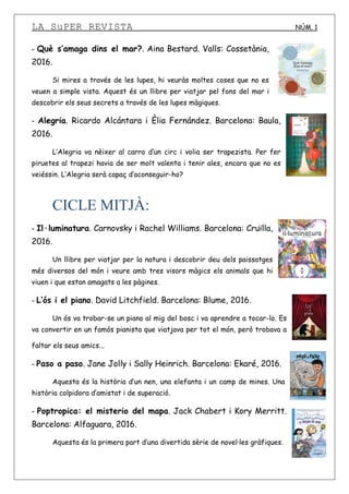 LA SuPER REVISTA NÚM. 1
- Què s’amaga dins el mar?. Aina Bestard. Valls: Cossetània,
2016.
Si mires a través de les lupes, hi veuràs moltes coses que no es
veuen a simple vista. Aquest és un llibre per viatjar pel fons del mar i
descobrir els seus secrets a través de les lupes màgiques.
- Alegria. Ricardo Alcántara i Èlia Fernández. Barcelona: Baula,
2016.
L’Alegria va nèixer al carro d’un circ i volia ser trapezista. Per fer
piruetes al trapezi havia de ser molt valenta i tenir ales, encara que no es
veiéssin. L’Alegria serà capaç d’aconseguir-ho?
CICLE MITJÀ:
- Il·luminatura. Carnovsky i Rachel Williams. Barcelona: Cruïlla,
2016.
Un llibre per viatjar per la natura i descobrir deu dels paissatges
més diversos del món i veure amb tres visors màgics els animals que hi
viuen i que estan amagats a les pàgines.
- L’ós i el piano. David Litchfield. Barcelona: Blume, 2016.
Un ós va trobar-se un piano al mig del bosc i va aprendre a tocar-lo. Es
va convertir en un famós pianista que viatjava per tot el món, però trobava a
faltar els seus amics...
- Paso a paso. Jane Jolly i Sally Heinrich. Barcelona: Ekaré, 2016.
Aquesta és la història d’un nen, una elefanta i un camp de mines. Una
història colpidora d’amistat i de superació.
- Poptropica: el misterio del mapa. Jack Chabert i Kory Merritt.
Barcelona: Alfaguara, 2016.
Aquesta és la primera part d’una divertida sèrie de novel·les gràfiques.
 
