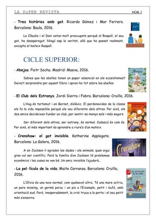 LA SuPER REVISTA NÚM. 1
- Tres històries amb gat. Ricardo Gómez i Mar Ferrero.
Barcelona: Baula, 2016.
La Clàudia i el Dani estan molt preocupats perquè el Raspall, el seu
gat, ha desaparegut. Ningú sap la veritat, allò que ha passat realment,
excepte el mateix Raspall.
CICLE SUPERIOR:
- Abejas. Piotr Socha. Madrid: Maeva, 2016.
Sabies que les abelles tenen un paper essencial en els ecosistemes?
Deixa’t sorprendre per aquest llibre i apren-ho tot sobre les abelles.
- El Club dels Estranys. Jordi Sierra i Fabra. Barcelona: Cruïlla, 2016.
L’Hug és tartamut i en Bernat, dislèxic. El perdonavides de la classe
els fa la vida impossible perquè els veu diferents dels altres. Per això, els
dos amics decideixen fundar un club, per sentir-se menys sols i més segurs.
Ser diferent dels altres, ser estrany, és normal. Cadascú és com és.
Per això, el més important és aprendre a riure’s d’un mateix.
- Crenshaw: el gat invisible. Katherine Applegate.
Barcelona: La Galera, 2016.
A en Jackson li agraden les dades i els animals; quan sigui
gran vol ser científic. Però la família d’en Jackson té problemes
econòmics i les coses no van bé. Un amic invisible l’ajudarà...
- La pel·lícula de la vida. Maite Carranza. Barcelona: Cruïlla,
2016.
L’Olivia és una noia normal, com qualsevol altra. Té una mare actriu,
un pare missing, un germà poruc i un pis a l’Eixample, petit i bufó, amb
orientació sud. Però, inesperadament, la crisi truca a la porta i el seu petit
món s’ensorra.
 