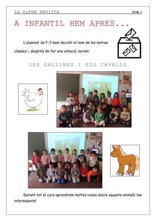 LA SuPER REVISTA NÚM. 1
A INFANTIL HEM APRES...
L’alumnat de P-3 hem decidit el nom de les notres
classes i, després de fer una votació, serem:
LES GALLINES I ELS CAVALLS
Durant tot el curs aprendrem moltes coses sobre aquests animals tan
interessants!
 