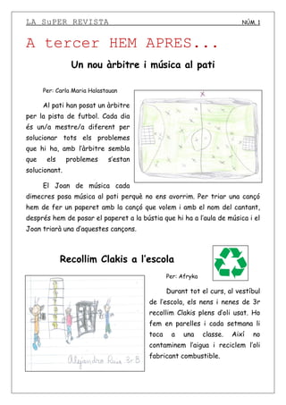 LA SuPER REVISTA NÚM. 1
A tercer HEM APRES...
Un nou àrbitre i música al pati
Per: Carla Maria Halastauan
Al pati han posat un àrbitre
per la pista de futbol. Cada dia
és un/a mestre/a diferent per
solucionar tots els problemes
que hi ha, amb l’àrbitre sembla
que els problemes s’estan
solucionant.
El Joan de música cada
dimecres posa música al pati perquè no ens avorrim. Per triar una cançó
hem de fer un paperet amb la cançó que volem i amb el nom del cantant,
després hem de posar el paperet a la bústia que hi ha a l’aula de música i el
Joan triarà una d’aquestes cançons.
Recollim Clakis a l’escola
Per: Afryka
Durant tot el curs, al vestíbul
de l’escola, els nens i nenes de 3r
recollim Clakis plens d’oli usat. Ho
fem en parelles i cada setmana li
toca a una classe. Així no
contaminem l’aigua i reciclem l’oli
fabricant combustible.
 