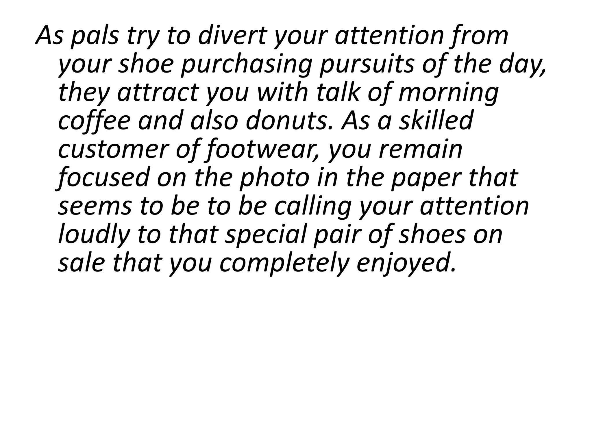 As pals try to divert your attention from
 your shoe purchasing pursuits of the day,
 they attract you with talk of morning
 coffee and also donuts. As a skilled
 customer of footwear, you remain
 focused on the photo in the paper that
 seems to be to be calling your attention
 loudly to that special pair of shoes on
 sale that you completely enjoyed.
 