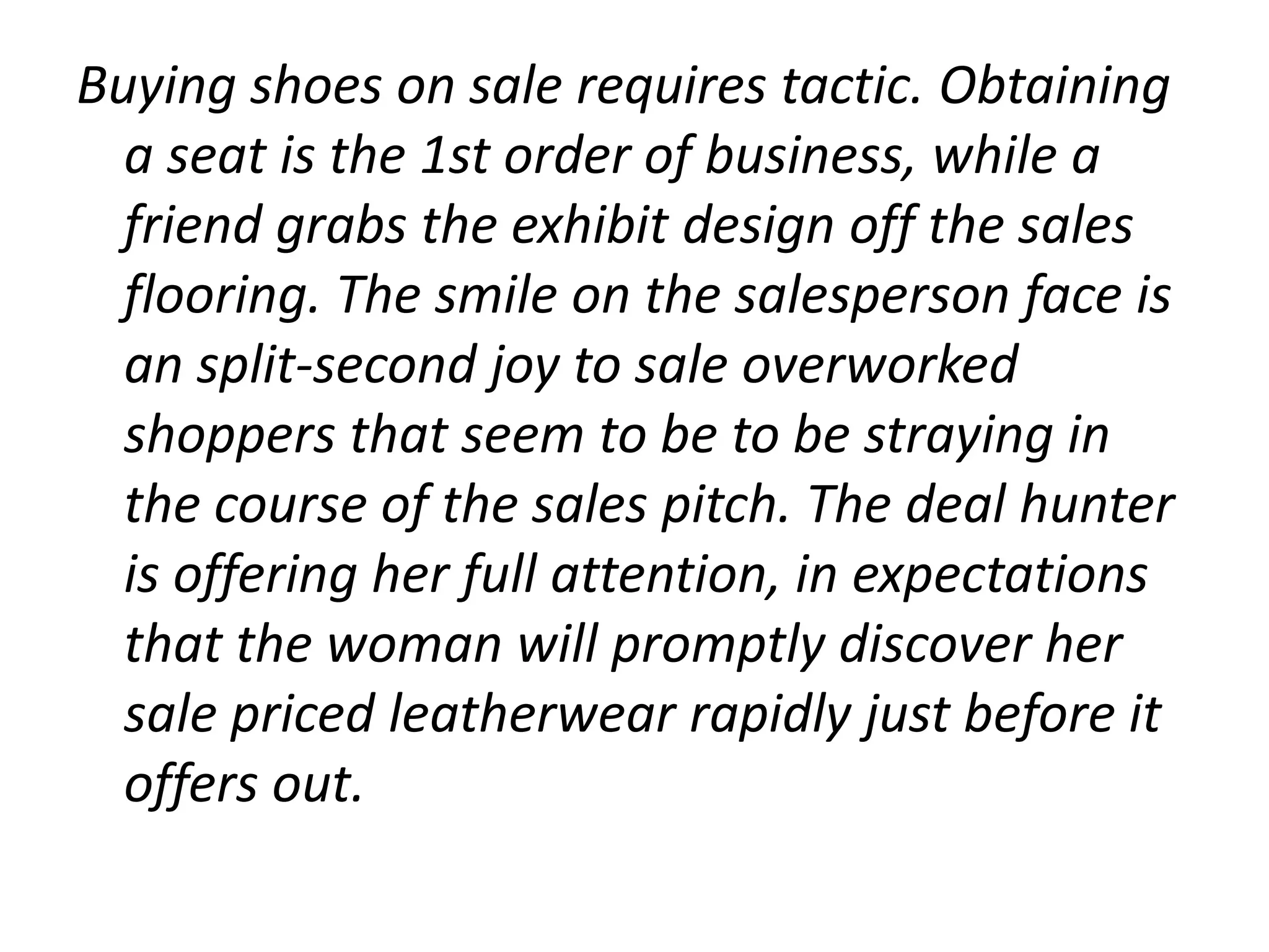 Buying shoes on sale requires tactic. Obtaining
  a seat is the 1st order of business, while a
  friend grabs the exhibit design off the sales
  flooring. The smile on the salesperson face is
  an split-second joy to sale overworked
  shoppers that seem to be to be straying in
  the course of the sales pitch. The deal hunter
  is offering her full attention, in expectations
  that the woman will promptly discover her
  sale priced leatherwear rapidly just before it
  offers out.
 