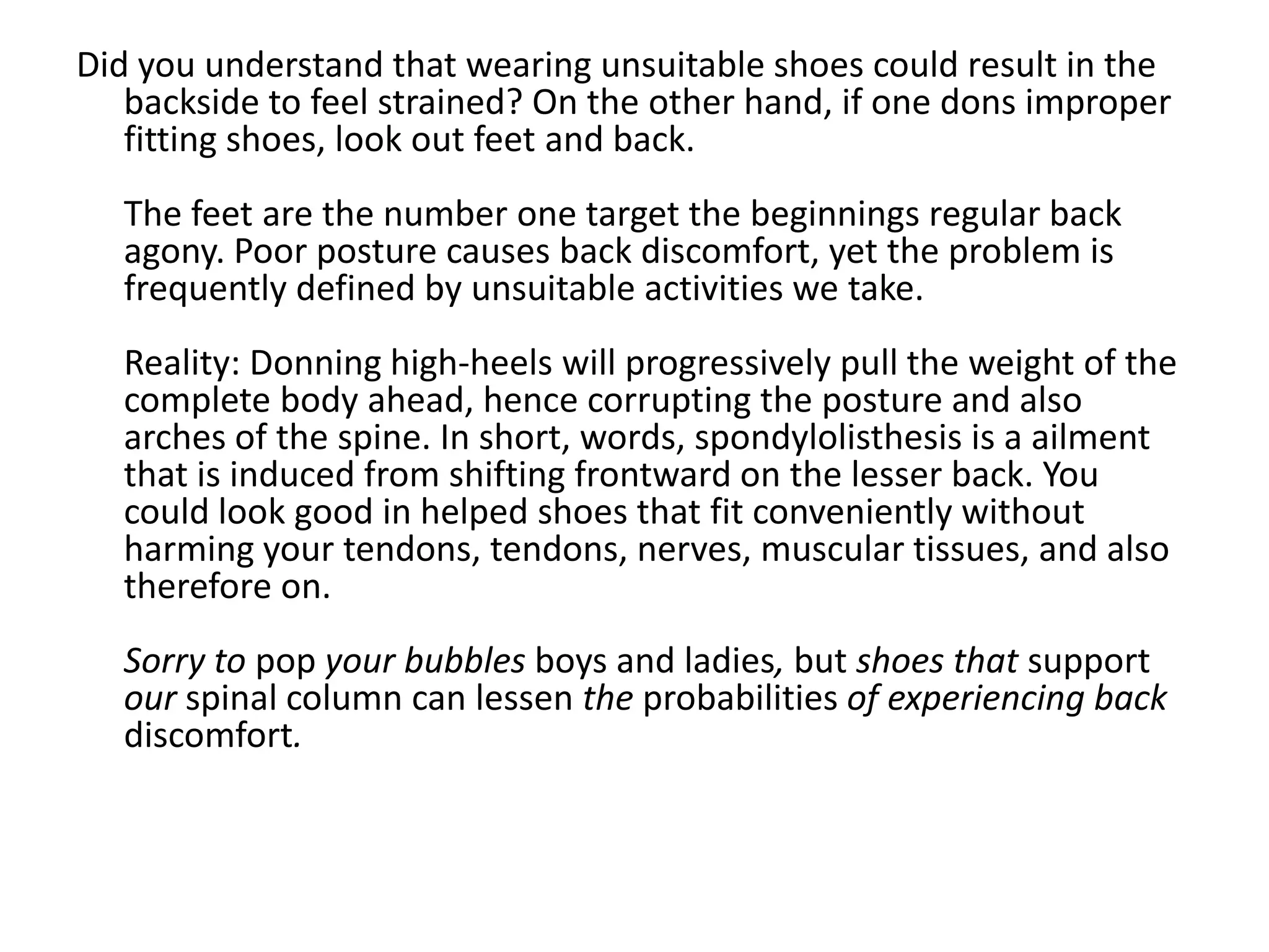 Did you understand that wearing unsuitable shoes could result in the
   backside to feel strained? On the other hand, if one dons improper
   fitting shoes, look out feet and back.
  The feet are the number one target the beginnings regular back
  agony. Poor posture causes back discomfort, yet the problem is
  frequently defined by unsuitable activities we take.
  Reality: Donning high-heels will progressively pull the weight of the
  complete body ahead, hence corrupting the posture and also
  arches of the spine. In short, words, spondylolisthesis is a ailment
  that is induced from shifting frontward on the lesser back. You
  could look good in helped shoes that fit conveniently without
  harming your tendons, tendons, nerves, muscular tissues, and also
  therefore on.
  Sorry to pop your bubbles boys and ladies, but shoes that support
  our spinal column can lessen the probabilities of experiencing back
  discomfort.
 