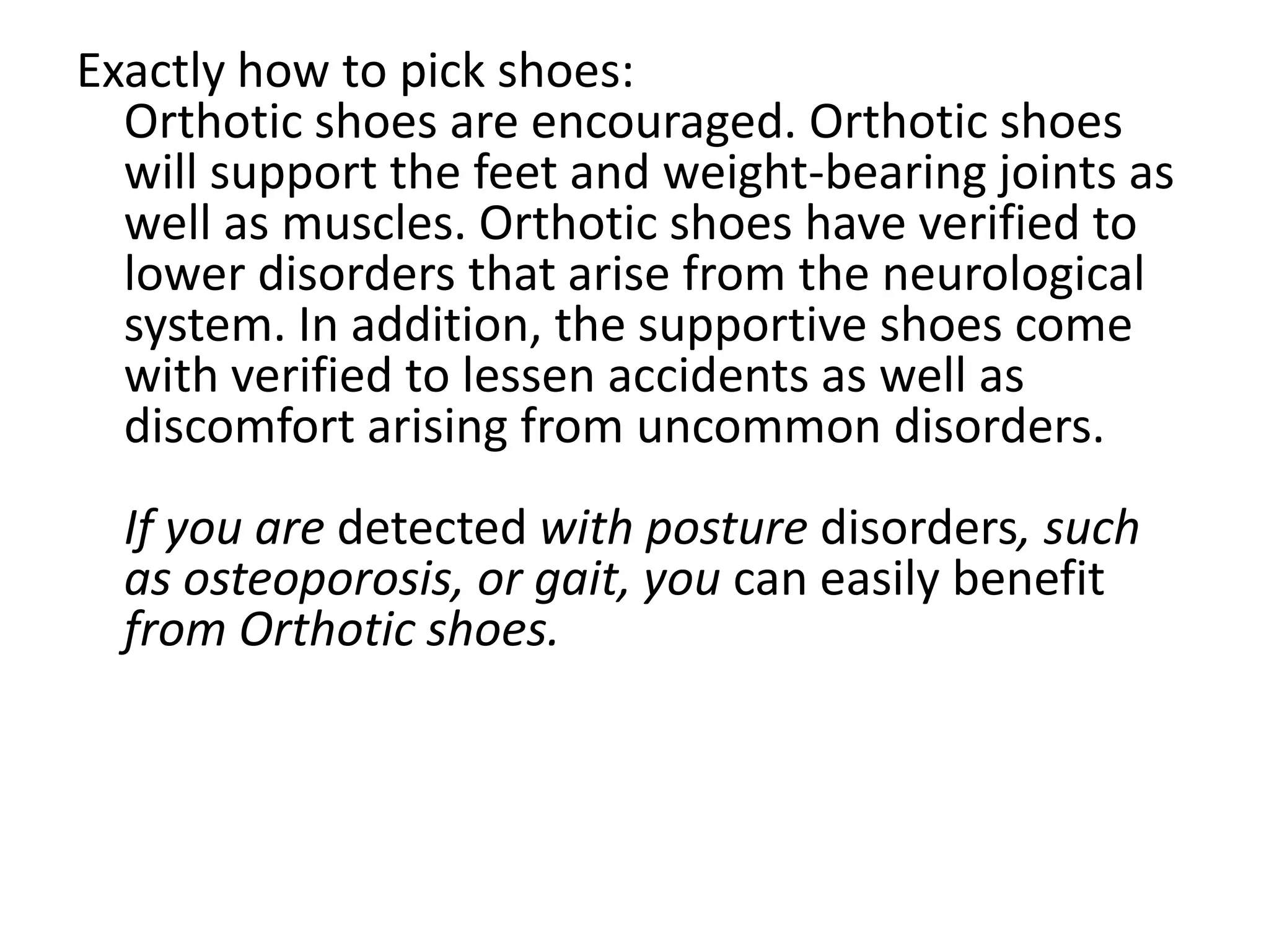 Exactly how to pick shoes:
  Orthotic shoes are encouraged. Orthotic shoes
  will support the feet and weight-bearing joints as
  well as muscles. Orthotic shoes have verified to
  lower disorders that arise from the neurological
  system. In addition, the supportive shoes come
  with verified to lessen accidents as well as
  discomfort arising from uncommon disorders.
  If you are detected with posture disorders, such
  as osteoporosis, or gait, you can easily benefit
  from Orthotic shoes.
 