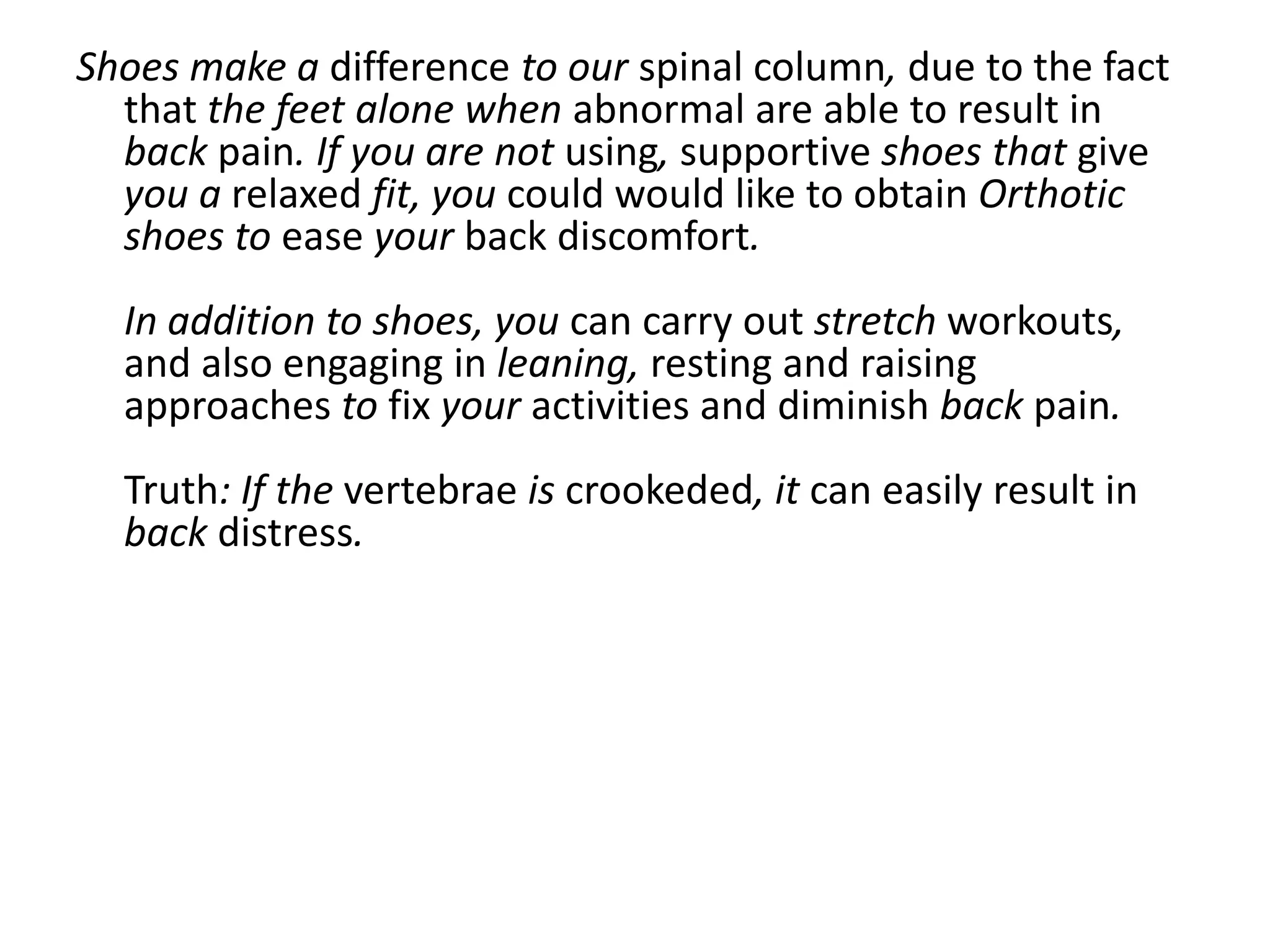 Shoes make a difference to our spinal column, due to the fact
  that the feet alone when abnormal are able to result in
  back pain. If you are not using, supportive shoes that give
  you a relaxed fit, you could would like to obtain Orthotic
  shoes to ease your back discomfort.
  In addition to shoes, you can carry out stretch workouts,
  and also engaging in leaning, resting and raising
  approaches to fix your activities and diminish back pain.
  Truth: If the vertebrae is crookeded, it can easily result in
  back distress.
 