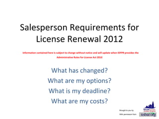 Salesperson Requirements for License Renewal 2012   Information contained here is subject to change without notice and will update when IDFPR provides the Administrative Rules for License Act 2010 What has changed? What are my options? What is my deadline? What are my costs? Brought to you by: With permission from: 