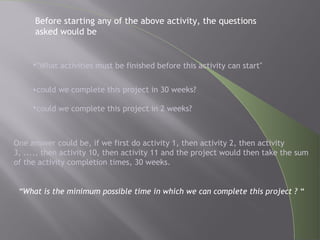 •"What activities must be finished before this activity can start"
•could we complete this project in 30 weeks?
•could we complete this project in 2 weeks?
One answer could be, if we first do activity 1, then activity 2, then activity
3, ...., then activity 10, then activity 11 and the project would then take the sum
of the activity completion times, 30 weeks.
“What is the minimum possible time in which we can complete this project ? “
Before starting any of the above activity, the questions
asked would be
 