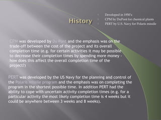  Developed in 1950’s
 CPM by DuPont for chemical plants
 PERT by U.S. Navy for Polaris missile
PERT was developed by the US Navy for the planning and control of
the Polaris missile program and the emphasis was on completing the
program in the shortest possible time. In addition PERT had the
ability to cope with uncertain activity completion times (e.g. for a
particular activity the most likely completion time is 4 weeks but it
could be anywhere between 3 weeks and 8 weeks).
CPM was developed by Du Pont and the emphasis was on the
trade-off between the cost of the project and its overall
completion time (e.g. for certain activities it may be possible
to decrease their completion times by spending more money -
how does this affect the overall completion time of the
project?)
 