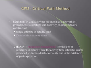  Definition: In CPM activities are shown as a network of
precedence relationships using activity-on-node network
construction
 Single estimate of activity time
 Deterministic activity times
USED IN : Production management - for the jobs of
repetitive in nature where the activity time estimates can be
predicted with considerable certainty due to the existence
of past experience.
 
