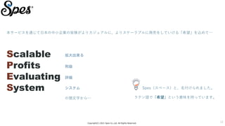 Copyright(C) 2021 Spes Co.,Ltd. All Rights Reserved.
12
本サービスを通じて日本の中小企業の皆様がよりカジュアルに、よりスケーラブルに商売をしていける「希望」を込めて…
Spes（スペース）と、名付けられました。
Scalable
Profits
Evaluating
System
拡大出来る
利益
評価
システム
の頭文字から… ラテン語で「希望」という意味を持っています。
 