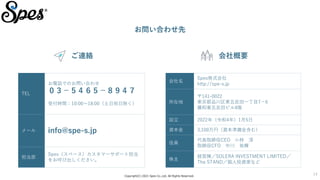 Copyright(C) 2021 Spes Co.,Ltd. All Rights Reserved.
14
お問い合わせ先
ご連絡
TEL
お電話でのお問い合わせ
０３－５４６５－８９４７
受付時間：10:00～18:00（土日祝日除く）
メール info@spe-s.jp
担当部
Spes（スペース）カスタマーサポート担当
をお呼び出しください。
会社名
Spes株式会社
http://spe-s.jp
所在地
〒141-0022
東京都品川区東五反田一丁目7－6
藤和東五反田ビル4階
設立 2022年（令和4年）1月5日
資本金 3,100万円（資本準備金含む）
役員
代表取締役CEO 小林 淳
取締役CFO 中川 祐輝
株主
経営陣／SOLERA INVESTMENT LIMITED／
The STAND／個人投資家など
会社概要
 