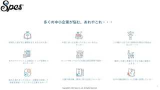 Copyright(C) 2021 Spes Co.,Ltd. All Rights Reserved.
3
多くの中小企業が悩む、あれやこれ・・・
税理士に渡す売上書類をまとめるのが大変… 中国に送った在庫ってどれくらいあるん
だっけ…
この棚から出てきた期限切れ間近の商品は
なんだ…！？
あのクライアントには前回いくらで見積もり
出したっけ…
セットで売ってるけど在庫は単品管理で面倒… 棚卸しの度に準備だけでも大幅に業務が
止まる…
海外と取引きしたけれど、消費税の控除…？
為替差損益…？どうやって計算するの…？
大量の請求書、簡単に発行出来たらいいな… 社内の備品類をもっと正確に管理したいな…
 